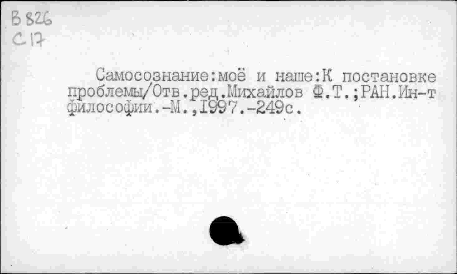 ﻿Самосознание:моё и наше:К постановке проблемы/Отв.ред.Михайлов Ф.Т.:РАН.Ин-т философии.-М.,199 7.-249с.